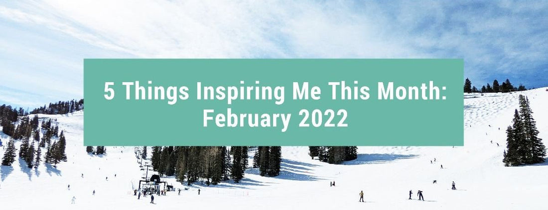 5 Things Inspiring Me This Month: February 2022