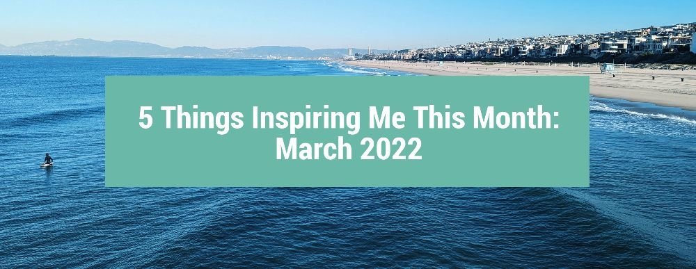5 Things Inspiring Me This Month: March 2022