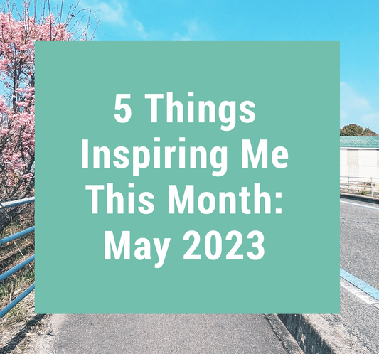 5 Things Inspiring Me This Month: May 2023
